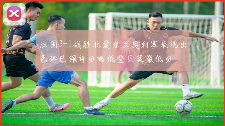 法国3-1战胜北爱尔兰奥利塞表现出色姆巴佩评分略低登贝莱最低分
