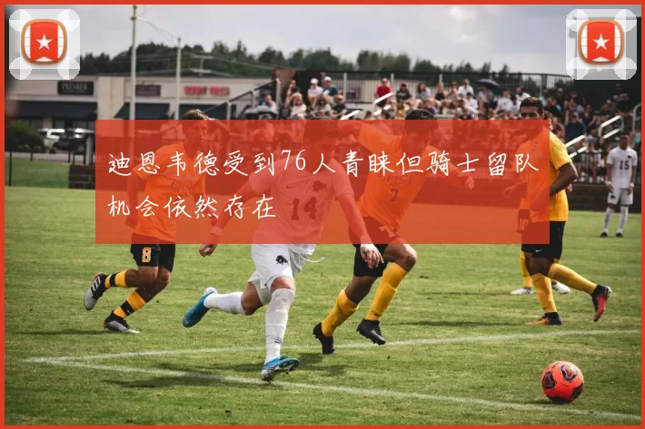 迪恩韦德受到76人青睐但骑士留队机会依然存在